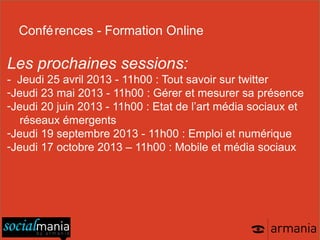 Confé rences - Formation Online

Les prochaines sessions:
- Jeudi 25 avril 2013 - 11h00 : Tout savoir sur twitter
-Jeudi 23 mai 2013 - 11h00 : Gérer et mesurer sa présence
-Jeudi 20 juin 2013 - 11h00 : Etat de l’art média sociaux et
   réseaux émergents
-Jeudi 19 septembre 2013 - 11h00 : Emploi et numérique
-Jeudi 17 octobre 2013 – 11h00 : Mobile et média sociaux
 