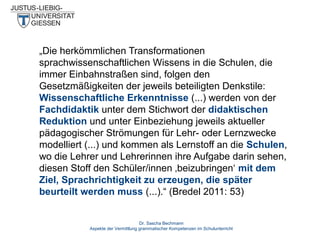 „Die herkömmlichen Transformationen
sprachwissenschaftlichen Wissens in die Schulen, die
immer Einbahnstraßen sind, folgen den
Gesetzmäßigkeiten der jeweils beteiligten Denkstile:
Wissenschaftliche Erkenntnisse (...) werden von der
Fachdidaktik unter dem Stichwort der didaktischen
Reduktion und unter Einbeziehung jeweils aktueller
pädagogischer Strömungen für Lehr- oder Lernzwecke
modelliert (...) und kommen als Lernstoff an die Schulen,
wo die Lehrer und Lehrerinnen ihre Aufgabe darin sehen,
diesen Stoff den Schüler/innen ‚beizubringen‘ mit dem
Ziel, Sprachrichtigkeit zu erzeugen, die später
beurteilt werden muss (...).“ (Bredel 2011: 53)
Dr. Sascha Bechmann
Aspekte der Vermittlung grammatischer Kompetenzen im Schulunterricht

 