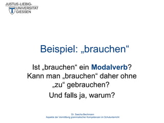 Beispiel: „brauchen“
Ist „brauchen“ ein Modalverb?
Kann man „brauchen“ daher ohne
„zu“ gebrauchen?
Und falls ja, warum?
Dr. Sascha Bechmann
Aspekte der Vermittlung grammatischer Kompetenzen im Schulunterricht

 