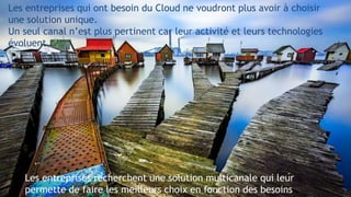 4
Les entreprises qui ont besoin du Cloud ne voudront plus avoir à choisir
une solution unique.
Un seul canal n’est plus pertinent car leur activité et leurs technologies
évoluent.
.
Les entreprises recherchent une solution multicanale qui leur
permette de faire les meilleurs choix en fonction des besoins
 