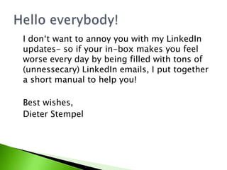 I don‘t want to annoy you with my LinkedIn
updates- so if your in-box makes you feel
worse every day by being filled with tons of
(unnessecary) LinkedIn emails, I put together
a short manual to help you!
Best wishes,
Dieter Stempel
 