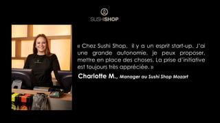 Charlotte M., Manager au Sushi Shop Mozart
« Chez Sushi Shop, il y a un esprit start-up. J’ai
une grande autonomie, je peux proposer,
mettre en place des choses. La prise d’initiative
est toujours très appréciée. »
 