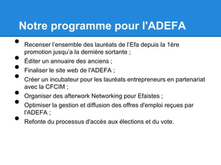 Notre programme pour l'ADEFA
• Recenser l’ensemble des lauréats de l’Efa depuis la 1ère
promotion jusqu’a la dernière sortante ;
• Éditer un annuaire des anciens ;
• Finaliser le site web de l'ADEFA ;
• Créer un incubateur pour les lauréats entrepreneurs en partenariat
avec la CFCIM ;
• Organiser des afterwork Networking pour Efaistes ;
• Optimiser la gestion et diffusion des offres d'emploi reçues par
l'ADEFA ;
• Refonte du processus d'accès aux élections et du vote.
 