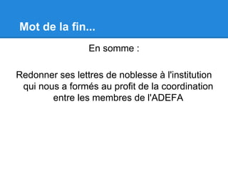 Mot de la fin...
En somme :
Redonner ses lettres de noblesse à l'institution
qui nous a formés au profit de la coordination
entre les membres de l'ADEFA
 