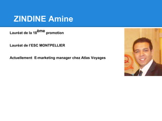 ZINDINE Amine
Lauréat de la 18
ème promotion
Lauréat de l’ESC MONTPELLIER
Actuellement E-marketing manager chez Atlas Voyages
 