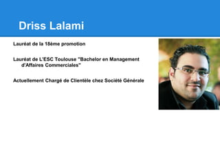Driss Lalami
Lauréat de la 18ème promotion
Lauréat de L'ESC Toulouse "Bachelor en Management
d'Affaires Commerciales"
Actuellement Chargé de Clientèle chez Société Générale
 