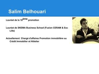 Salim Belhouari
Lauréat de la 18
ème promotion
Lauréat de SKEMA Business School (Fusion CERAM & Esc
Lille)
Actuellement Chargé d'affaires Promotion immobilière au
Crédit Immobilier et Hôtelier
 