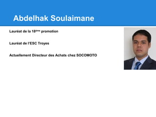 Abdelhak Soulaimane
Lauréat de la 18ème promotion
Lauréat de l’ESC Troyes
Actuellement Directeur des Achats chez SOCOMOTO
 