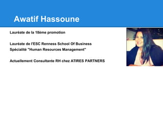 Awatif Hassoune
Lauréate de la 18ème promotion
Lauréate de l'ESC Renness School Of Business
Spécialité "Human Resources Management"
Actuellement Consultante RH chez ATIRES PARTNERS
 