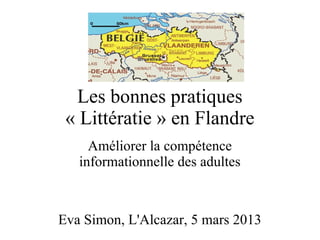Les bonnes pratiques
 « Littératie » en Flandre
     Améliorer la compétence
   informationnelle des adultes



Eva Simon, L'Alcazar, 5 mars 2013
 