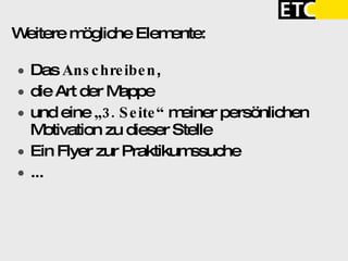 Weitere mögliche Elemente:  Das  Anschreiben ,  die Art der Mappe  und eine  „3. Seite“  meiner persönlichen Motivation zu dieser Stelle Ein Flyer zur Praktikumssuche ... 