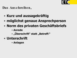 Das Anschreiben ,  Kurz und aussagekräftig möglichst genaue Ansprechperson Norm des privaten Geschäftsbriefs Anrede „ Überschrift“ statt „Betreff:“ Unterschrift Anlagen 
