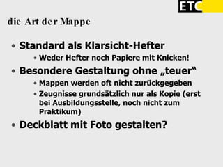 die Art der Mappe  Standard als Klarsicht-Hefter  Weder Hefter noch Papiere mit Knicken! Besondere Gestaltung ohne „teuer“ Mappen werden oft nicht zurückgegeben Zeugnisse grundsätzlich nur als Kopie (erst bei Ausbildungsstelle, noch nicht zum Praktikum)‏ Deckblatt mit Foto gestalten? 