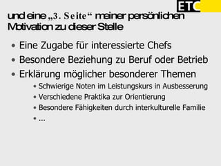 und eine  „3. Seite“  meiner persönlichen Motivation zu dieser Stelle Eine Zugabe für interessierte Chefs Besondere Beziehung zu Beruf oder Betrieb Erklärung möglicher besonderer Themen Schwierige Noten im Leistungskurs in Ausbesserung Verschiedene Praktika zur Orientierung Besondere Fähigkeiten durch interkulturelle Familie ... 