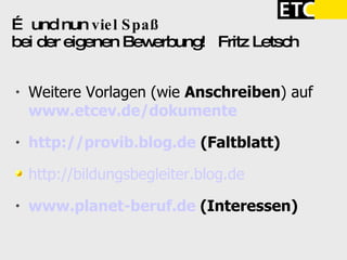 …  und nun  viel Spaß   bei der eigenen Bewerbung!  Fritz Letsch Weitere Vorlagen (wie  Anschreiben ) auf  www.etcev.de/dokumente http://provib.blog.de   (Faltblatt)‏ http://bildungsbegleiter.blog.de www.planet-beruf.de   (Interessen)‏ 