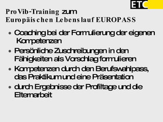 ProVib-Training  zum   Europäischen Lebenslauf EUROPASS  Coaching bei der Formulierung der eigenen  Kompetenzen  Persönliche Zuschreibungen in den Fähigkeiten als Vorschlag formulieren Kompetenzen durch den Berufswahlpass, das Praktikum und eine Präsentation  durch Ergebnisse der Profiltage und die Elternarbeit 