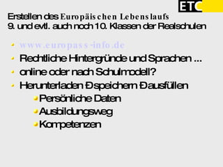 Erstellen des  Europäischen Lebenslaufs 9. und evtl. auch noch 10. Klassen der Realschulen www.europass-info.de Rechtliche Hintergründe und Sprachen ... online oder nach Schulmodell?  Herunterladen – speichern – ausfüllen Persönliche Daten Ausbildungsweg Kompetenzen 