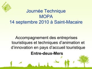 Journée Technique
              MOPA
14 septembre 2010 à Saint-Macaire


   Accompagnement des entreprises
touristiques et techniques d’animation et
d’innovation en pays d’accueil touristique
           Entre-deux-Mers
 