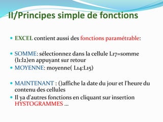 II/Principes simple de fonctions
 EXCEL contient aussi des fonctions paramétrable:
 SOMME: sélectionnez dans la cellule L17=somme
(l1:l2)en appuyant sur retour
 MOYENNE: moyenne( L14:L15)
 MAINTENANT : ()affiche la date du jour et l'heure du
contenu des cellules
 Il ya d'autres fonctions en cliquant sur insertion
HYSTOGRAMMES …
 