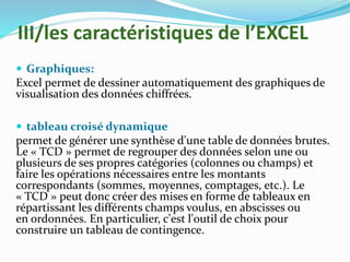 III/les caractéristiques de l’EXCEL
 Graphiques:
Excel permet de dessiner automatiquement des graphiques de
visualisation des données chiffrées.
 tableau croisé dynamique
permet de générer une synthèse d'une table de données brutes.
Le « TCD » permet de regrouper des données selon une ou
plusieurs de ses propres catégories (colonnes ou champs) et
faire les opérations nécessaires entre les montants
correspondants (sommes, moyennes, comptages, etc.). Le
« TCD » peut donc créer des mises en forme de tableaux en
répartissant les différents champs voulus, en abscisses ou
en ordonnées. En particulier, c'est l'outil de choix pour
construire un tableau de contingence.
 