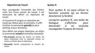 Répertoire de Travail
Pour sauvegarder l'ensemble des fichiers
créés lors d'une session de travail, il est
nécessaire de définir un répertoire de
travail.
A l'ouverture R assigne un répertoire de
travail par défaut pour le connaître, il suffit
d'utiliser la commande getwd() (w pour
working, d pour directory).
Pour définir son propre répertoire, on utilise
la commande setwd(dirname(file.choose()))
• file.choose() permet de choisir un fichier de
façon interactive d'où la nécessité d'avoir au
moins un fichier dans le répertoire.
• dirname() extrait uniquement le chemin du
fichier
Quitter R
Pour quitter R, on peut utiliser la
fonction suivante q() ou fermer
directemnt la fenêtre
Lorsqu’on quittere R, une boîte de
dialogue s'affichera pour
demander si on souhaite
sauvegarder l’espace de travail
 