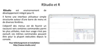 RStudio et R
RStudio est environnement de
développement intégré pour R.
Il forme une interface utilisateur simple
structurée autour d’une barre de menu et
de diverses fenêtres.
L’objectif des menus est de fournir un
raccourci vers certaines commandes parmi
les plus utilisées, mais leur usage n’est pas
exclusif, ces mêmes commandes pouvant
être pour la plupart exécutées depuis la
console.
Pour téléchargement et installation
http://www.rstudio.com/
 