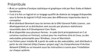 Préambule
• R est un système d'analyse statistique et graphique créé par Ross Ihaka et Robert
Gentleman.
• Il est à la fois un logiciel et un langage qualifié de dialecte du langage S disponible
sous la forme du logiciel S-PLUS mais avec des différences importantes dans la
conception
• R est distribué librement sous les termes de la GNU General Public Licence ; son
développement et sa distribution sont assurés par plusieurs statisticiens
rassemblés dans le R Development Core Team.
• R est disponible sous plusieurs formes : le code (écrit principalement en C et
certaines routines en Fortran), surtout pour les machines Unix et Linux, ou des
exécutables précompilés pour Windows, Linux et Macintosh.
• Les fichiers pour installer R, à partir du code ou des exécutables, sont distribués à
partir du site internet (http://www.r-project.org/ ) du Comprehensive R Archive
Network (CRAN) ou se trouvent aussi les instructions à suivre pour l'installation
sur chaque système.
 