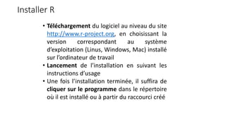 Installer R
• Téléchargement du logiciel au niveau du site
http://www.r-project.org, en choisissant la
version correspondant au système
d’exploitation (Linus, Windows, Mac) installé
sur l’ordinateur de travail
• Lancement de l’installation en suivant les
instructions d’usage
• Une fois l’installation terminée, il suffira de
cliquer sur le programme dans le répertoire
où il est installé ou à partir du raccourci créé
 