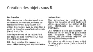 Création des objets sous R
Les données
Elles peuvent se présenter sous forme
de vecteurs, de matrices, de listes, de
tables de données qui peuvent être
créées directement avec ou importées à
partir de données sous d’autres formats
(Excel, Stata, CSV, …)
Afin de permettre à R de reconnaître
ces objets de type « données », il faut
leur attribuer un nom
NB : R est sensible à la casse et les
noms débutent toujours avec une lettre
Les fonctions
Elles permettent de modifier ou de
décrire les données et sont également
utilisées pour réaliser des calculs et des
tests statistiques ainsi que des
graphiques.
Une fonction s’écrit généralement en
minuscule et est suivie de parenthèse
dans lesquelles sont insérées, si
besoins, des paramètres (séparés par
des virgules) correspondants
Ainsi pour les décimaux, il sera utilisé
l’écriture anglo-saxone (i.e le point – 3.5
et non 3,5)
 