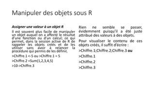 Manipuler des objets sous R
Assigner une valeur à un objet R
Il est souvent plus facile de manipuler
un objet auquel on a affecté le résultat
d’une fonction ou d’un calcul; ce qui
permet, dans la session active de R de
rappeler les objets créés et de les
utiliser sans avoir à relancer la
procédure qui permis de les définir,
>Chiffre.1 <-5 ou >Chiffre.1 = 5
>Chiffre.2 =Sum(1,2,3,4,5)
>10->Chiffre.3
Rien ne semble se passer,
évidemment puisqu’il a été juste
attribué des valeurs à des objets.
Pour visualiser le contenu de ces
objets créés, il suffit d’écrire :
>Chiffre.1;Chiffre.2;Chiffre.3 ou
>Chiffre.1
>Chiffre.2
>Chiffre.3
 