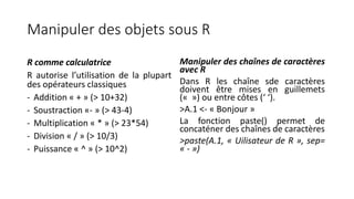 Manipuler des objets sous R
R comme calculatrice
R autorise l’utilisation de la plupart
des opérateurs classiques
- Addition « + » (> 10+32)
- Soustraction «- » (> 43-4)
- Multiplication « * » (> 23*54)
- Division « / » (> 10/3)
- Puissance « ^ » (> 10^2)
Manipuler des chaînes de caractères
avec R
Dans R les chaîne sde caractères
doivent être mises en guillemets
(« ») ou entre côtes (‘ ‘).
>A.1 <- « Bonjour »
La fonction paste() permet de
concaténer des chaînes de caractères
>paste(A.1, « Uilisateur de R », sep=
« - »)
 