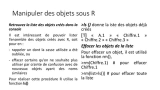 Manipuler des objets sous R
Retrouvez la liste des objets créés dans la
console
Il est intéressant de pouvoir lister
l’ensemble des objets créés avec R, soit
pour en :
- rappeler un dont la casse utilisée a été
oubliée, ou
- effacer certains qu’on ne souhaite plus
utiliser par crainte de confusion avec de
nouveaux objets ayant des noms
similaires
Pour réaliser cette procédure R utilise la
fonction ls()
>ls () donne la iste des objets déjà
créés
[1] « A.1 » « Chiffre.1 »
« Chiffre.2 » « Chiffre.3 »
Effacer les objets de la liste
Pour effacer un objet, il est utilisé
la fonction rm(),
>rm(Chiffre.1) # pour effacer
Chiffre.1
>rm(list=ls()) # pour effacer toute
la liste
 
