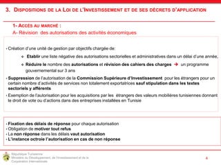 République Tunisienne
Ministère du Développement, de l'Investissement et de la
Coopération Internationale
138
• Création d’une unité de gestion par objectifs chargée de:
 Etablir une liste négative des autorisations sectorielles et administratives dans un délai d’une année,
 Réduire le nombre des autorisations et révision des cahiers des charges  un programme
gouvernemental sur 3 ans
• Suppression de l’autorisation de la Commission Supérieure d’Investissement pour les étrangers pour un
certain nombre d’activités de services non totalement exportatrices sauf stipulation dans les textes
sectoriels y afférents
• Exemption de l’autorisation pour les acquisitions par les étrangers des valeurs mobilières tunisiennes donnant
le droit de vote ou d’actions dans des entreprises installées en Tunisie
• Fixation des délais de réponse pour chaque autorisation
• Obligation de motiver tout refus
• La non réponse dans les délais vaut autorisation
• L’instance octroie l’autorisation en cas de non réponse
4
3. DISPOSITIONS DE LA LOI DE L’INVESTISSEMENT ET DE SES DÉCRETS D’APPLICATION
1- ACCÈS AU MARCHÉ :
A- Révision des autorisations des activités économiques
 