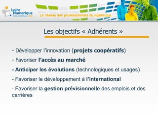 Les objectifs « Adhérents »
- Développer l’innovation (projets coopératifs)
- Favoriser l’accès au marché
- Anticiper les évolutions (technologiques et usages)
- Favoriser le développement à l’international
- Favoriser la gestion prévisionnelle des emplois et des
carrières
 