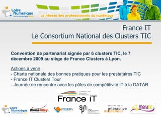 France IT
Le Consortium National des Clusters TIC
Convention de partenariat signée par 6 clusters TIC, le 7
décembre 2009 au siège de France Clusters à Lyon.
Actions à venir :
- Charte nationale des bonnes pratiques pour les prestataires TIC
- France IT Clusters Tour
- Journée de rencontre avec les pôles de compétitivité IT à la DATAR
 