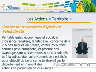 Les Actions « Territoire »
Centre de ressources Expert en
Téléactivité
Véritable enjeu économique et social, en
croissance régulière, le télétravail concerne déjà
7% des salariés en France, contre 25% dans
certains pays européens, et procure des
avantages tant aux entreprises qu’aux salariés
et à la collectivité. Loire Numérique s’est fixée
pour objectif de favoriser le télétravail sur le
département en menant des
actions de promotion de ces usages.
 