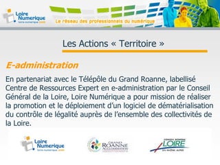 Les Actions « Territoire »
E-administration
En partenariat avec le Télépôle du Grand Roanne, labellisé
Centre de Ressources Expert en e-administration par le Conseil
Général de la Loire, Loire Numérique a pour mission de réaliser
la promotion et le déploiement d’un logiciel de dématérialisation
du contrôle de légalité auprès de l’ensemble des collectivités de
la Loire.
 