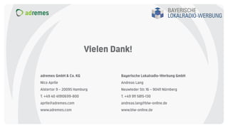 adremes GmbH & Co. KG
Nico Aprile
Alstertor 9 – 20095 Hamburg
T. +49 40 41910699-800
aprile@adremes.com
www.adremes.com
Bayerische Lokalradio-Werbung GmbH
Andreas Lang
Neuwieder Str. 16 – 90411 Nürnberg
T. +49 911 5815-130
andreas.lang@blw-online.de
www.blw-online.de
Vielen Dank!
 