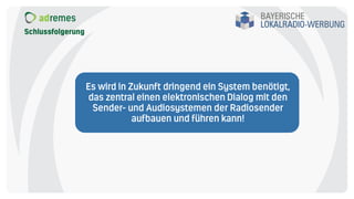 Schlussfolgerung
Es wird in Zukunft dringend ein System benötigt,
das zentral einen elektronischen Dialog mit den
Sender- und Audiosystemen der Radiosender
aufbauen und führen kann!
 