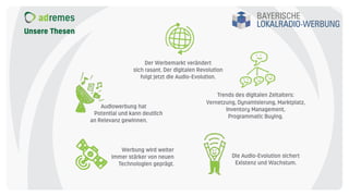 Audiowerbung hat
Potential und kann deutlich
an Relevanz gewinnen.
Unsere Thesen
Der Werbemarkt verändert
sich rasant. Der digitalen Revolution
folgt jetzt die Audio-Evolution.
Werbung wird weiter
immer stärker von neuen
Technologien geprägt.
Trends des digitalen Zeitalters:
Vernetzung, Dynamisierung, Marktplatz,
Inventory Management,
Programmatic Buying.
Die Audio-Evolution sichert
Existenz und Wachstum.
 