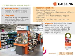 Concept magasin « arrosage enterré »
•   Problématique : Développer         •   Recommandation :
    la famille de produits arrosage        Distribution sélective pour :
    enterré de la marque Gardena.          - imposer Gardena comme la marque de référence
                                           en arrosage enterré
•   Diagnostic :                           - agrandir la zone de chalandise du magasin
    produit d’achat de spécialité:         sélectionné,
    la compétence du chef de rayon,        - valoriser la compétence du CR en tant que
    un élément important dans le           conseiller
    critère d’achat.
                                                 •   Réponse : Conception d’un show-
                                                     room intégrant une approche
                                                     pédagogique et une offre produits
                                                     complète. Actions de création de
                                                     trafic dans la zone de chalandise
                                                     élargie. 100 magasins implantés.
 
