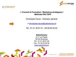 // CONTACT

              Conseil et Formation / Marketing stratégique /
                            Méthode PAC’GPC

                   Christophe Fauré – Directeur général

                    christophe.faure@salesfactory.fr

                   Tél : 01 41 38 81 91 - 06 09 69 40 22


                              Salesfactory
                              9-11 rue Pagès
                              92150 Suresnes
                            Tél : 01 41 38 81 90
                            Fax : 01 42 04 55 54
                             www.salesfactory.fr
 