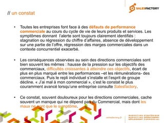 // un constat

   •   Toutes les entreprises font face à des défauts de performance
       commerciale au cours du cycle de vie de leurs produits et services. Les
       symptômes donnant l’alerte sont toujours clairement identifiés :
       stagnation ou régression du chiffre d’affaires, absence de développement
       sur une partie de l’offre, régression des marges commerciales dans un
       contexte concurrentiel exacerbé.

   •   Les conséquences observées au sein des directions commerciales sont
       bien souvent les mêmes : hausse de la pression sur les objectifs des
       commerciaux, difficultés croissantes à atteindre ces objectifs, écart de
       plus en plus marqué entre les performances –et les rémunérations- des
       commerciaux. Puis le repli individuel s’installe et l’esprit de groupe
       décline. « J’ai mal à mon commercial », c’est le constat le plus
       couramment avancé lorsqu’une entreprise consulte Salesfactory.

   •   Ce constat, souvent douloureux pour les directions commerciales, cache
       souvent un manque qui ne dépend pas du Commercial, mais dont les
       maux ne sont que le symptôme.
 