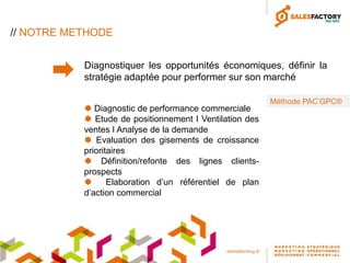 // NOTRE METHODE


           Diagnostiquer les opportunités économiques, définir la
           stratégie adaptée pour performer sur son marché

                                                         Méthode PAC’GPC®
            Diagnostic de performance commerciale
            Etude de positionnement I Ventilation des
           ventes I Analyse de la demande
            Evaluation des gisements de croissance
           prioritaires
            Définition/refonte des lignes clients-
           prospects
                 Elaboration d’un référentiel de plan
           d’action commercial
 