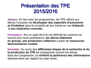 Présentation des TPEPrésentation des TPE
2015/20162015/2016
TRAVAUX : En lien avec les programmes, les TPE offrent aux
élèves l'occasion de développer des capacités d'autonomie
et d'initiative dans la conduite de leur travail en vue d'aboutir
à une réalisation concrète.
PERSONNELS : Sur un sujet dont ils ont délimité les contours en
accord avec leurs professeurs, les élèves élaborent
en groupe, une production collective à partir de ressources
documentaires variées.
ENCADRES : Au cours des différentes étapes de la recherche et de
la production du TPE,les enseignants suivent les élèves
dans leur progression, et vérifient la pertinence des informations
sélectionnées par rapport au sujet choisi.
 