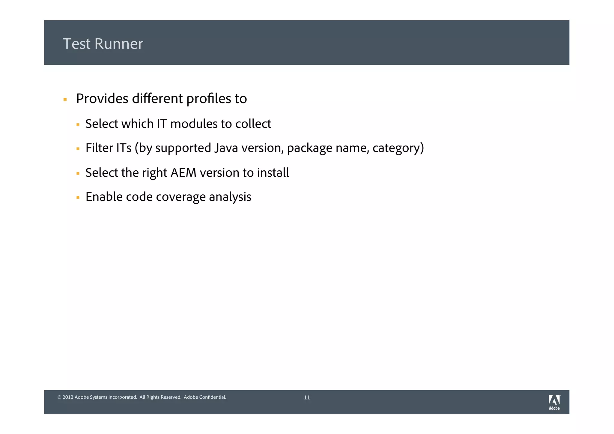 © 2013 Adobe Systems Incorporated. All Rights Reserved. Adobe Confidential.© 2013 Adobe Systems Incorporated. All Rights Reserved. Adobe Confidential.
Test Runner
§  Provides diﬀerent profiles to
§  Select which IT modules to collect
§  Filter ITs (by supported Java version, package name, category)
§  Select the right AEM version to install
§  Enable code coverage analysis
11
 