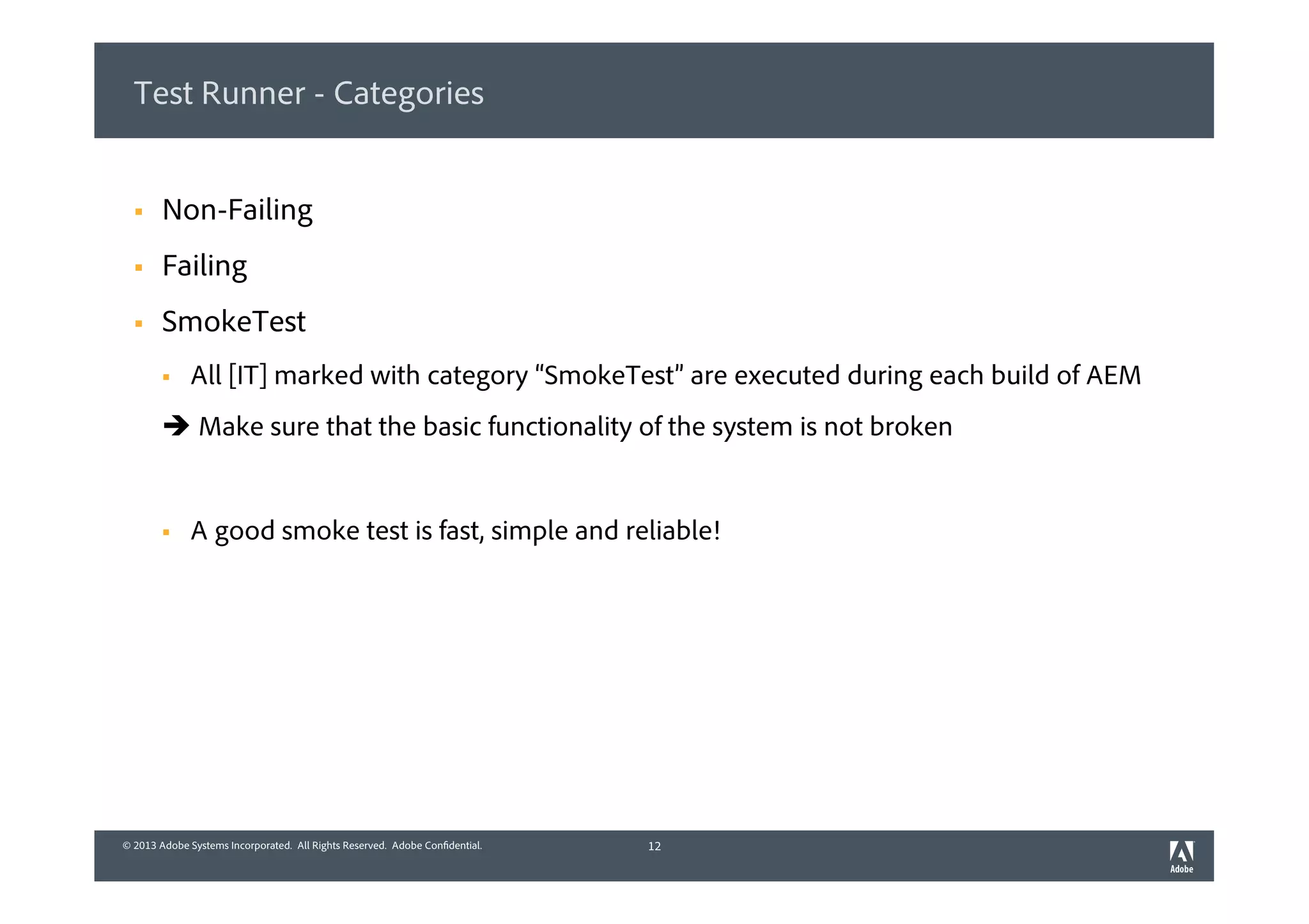 © 2013 Adobe Systems Incorporated. All Rights Reserved. Adobe Confidential.© 2013 Adobe Systems Incorporated. All Rights Reserved. Adobe Confidential.
Test Runner - Categories
§  Non-Failing
§  Failing
§  SmokeTest
§  All [IT] marked with category “SmokeTest” are executed during each build of AEM
è Make sure that the basic functionality of the system is not broken
§  A good smoke test is fast, simple and reliable!
12
 
