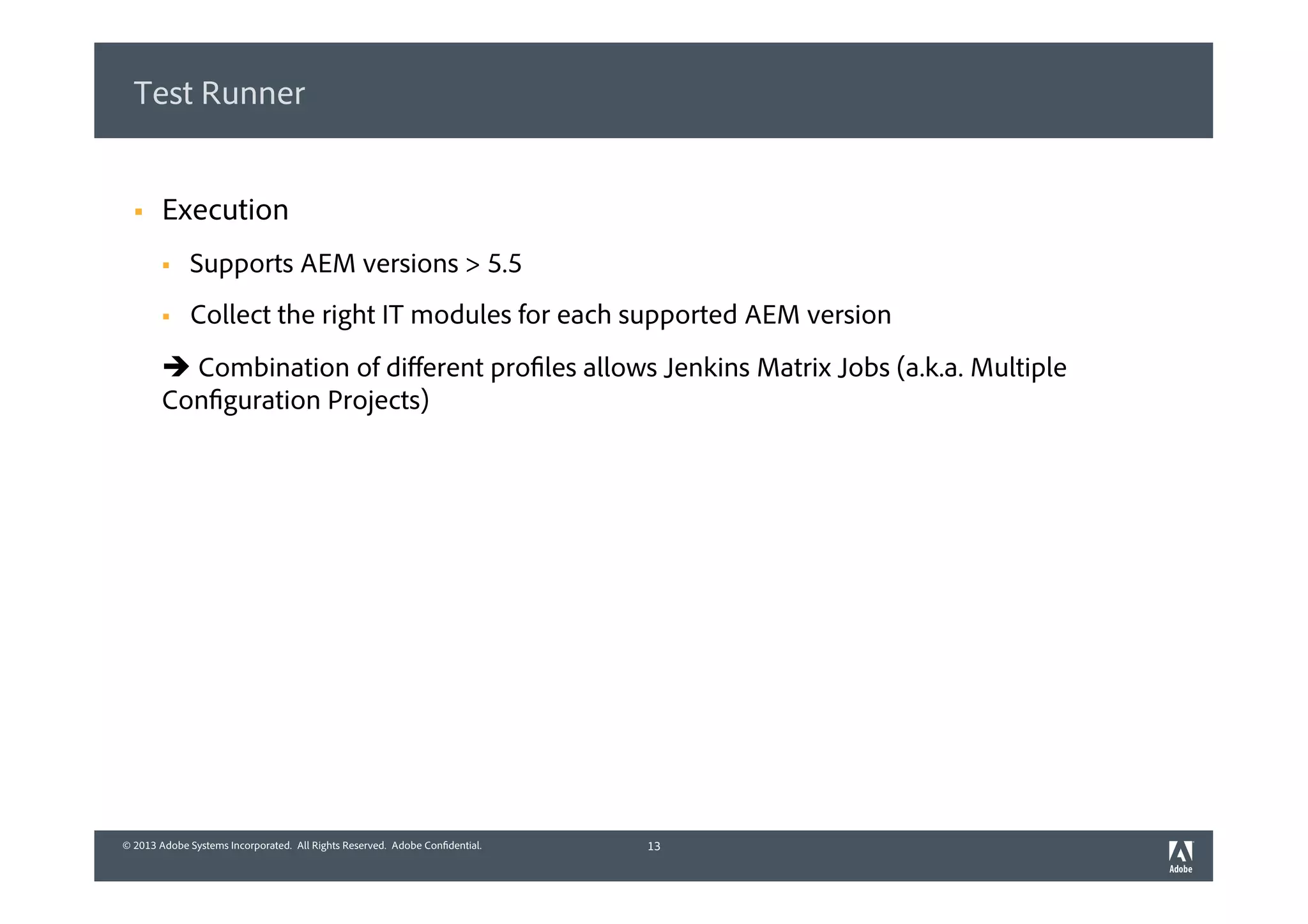 © 2013 Adobe Systems Incorporated. All Rights Reserved. Adobe Confidential.© 2013 Adobe Systems Incorporated. All Rights Reserved. Adobe Confidential.
Test Runner
§  Execution
§  Supports AEM versions > 5.5
§  Collect the right IT modules for each supported AEM version
è Combination of diﬀerent profiles allows Jenkins Matrix Jobs (a.k.a. Multiple
Configuration Projects)
13
 
