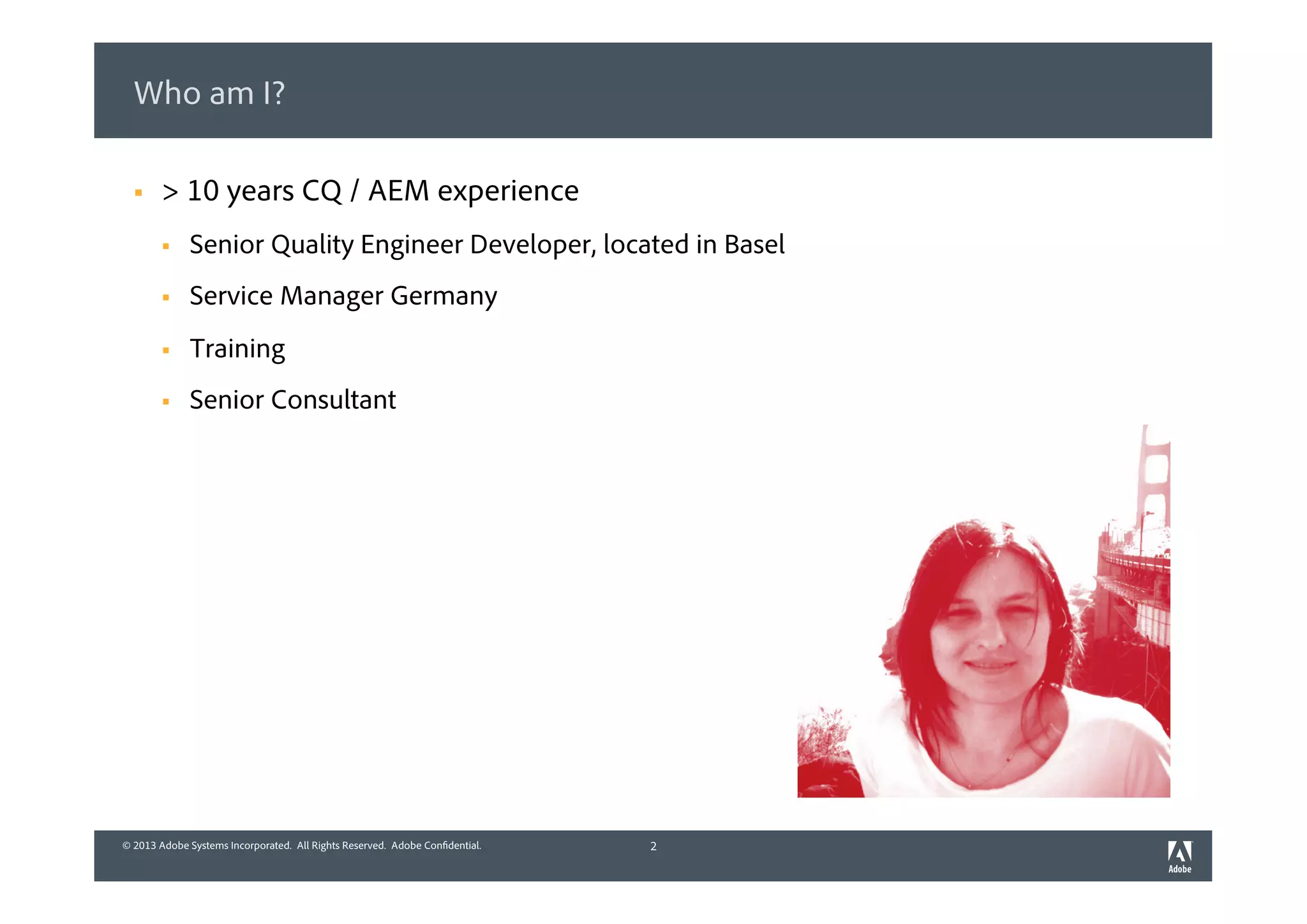 © 2013 Adobe Systems Incorporated. All Rights Reserved. Adobe Confidential.© 2013 Adobe Systems Incorporated. All Rights Reserved. Adobe Confidential.
Who am I?
2
§  > 10 years CQ / AEM experience
§  Senior Quality Engineer Developer, located in Basel
§  Service Manager Germany
§  Training
§  Senior Consultant
 