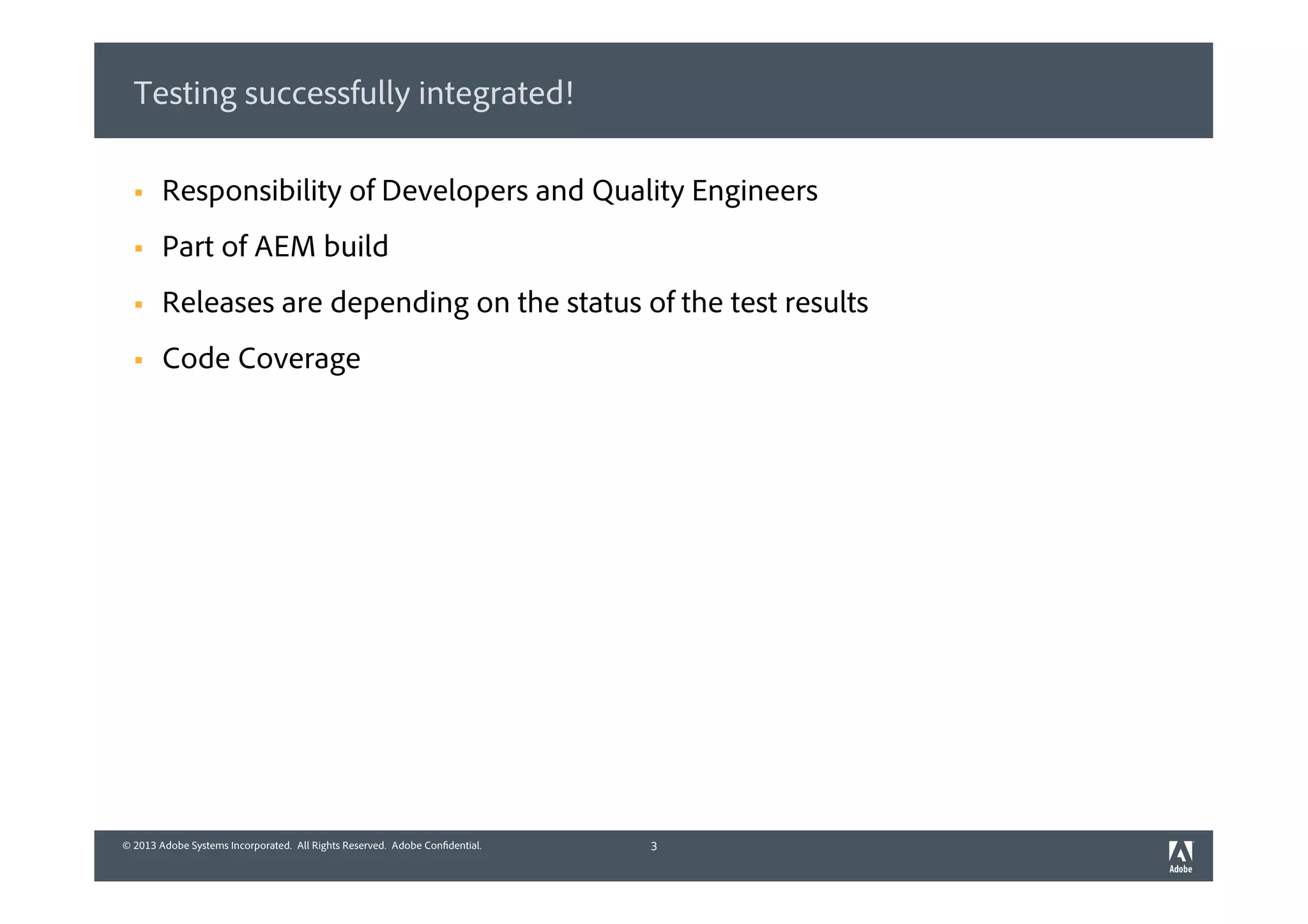 © 2013 Adobe Systems Incorporated. All Rights Reserved. Adobe Confidential.© 2013 Adobe Systems Incorporated. All Rights Reserved. Adobe Confidential.
Testing successfully integrated!
3
§  Responsibility of Developers and Quality Engineers
§  Part of AEM build
§  Releases are depending on the status of the test results
§  Code Coverage
 